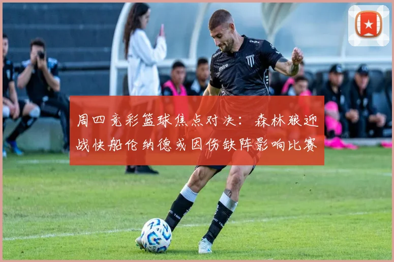 周四竞彩篮球焦点对决：森林狼迎战快船伦纳德或因伤缺阵影响比赛走势