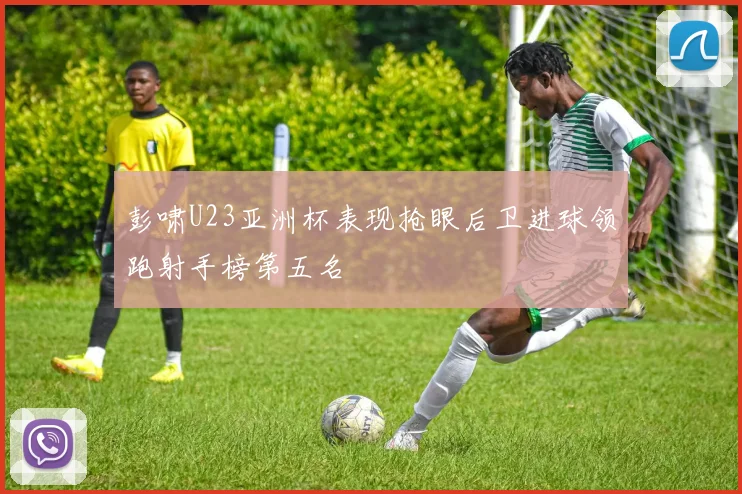 彭啸U23亚洲杯表现抢眼后卫进球领跑射手榜第五名