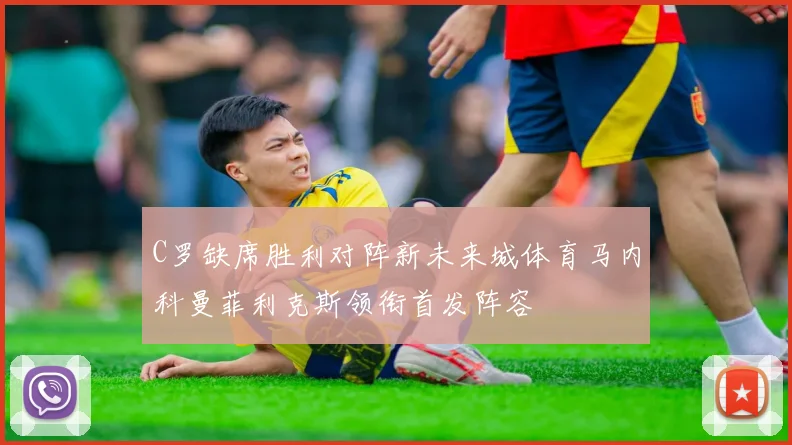 C罗缺席胜利对阵新未来城体育马内科曼菲利克斯领衔首发阵容
