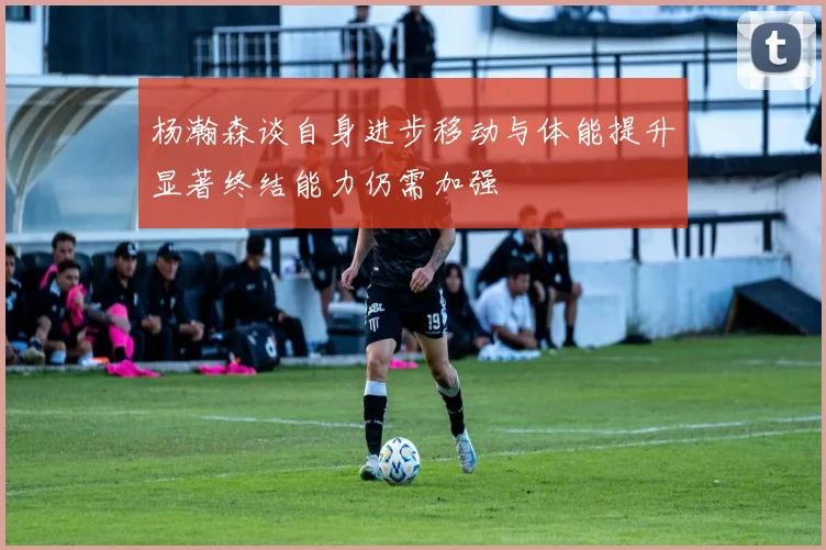 杨瀚森谈自身进步移动与体能提升显著终结能力仍需加强
