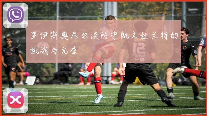 罗伊斯奥尼尔谈防守凯文杜兰特的挑战与无奈