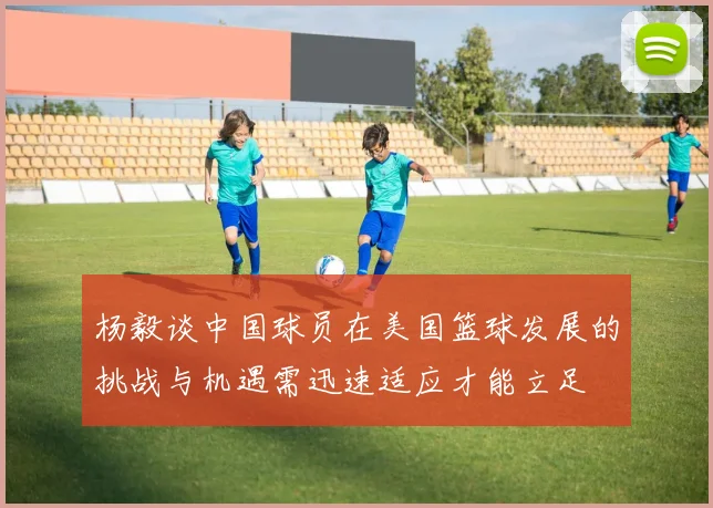 杨毅谈中国球员在美国篮球发展的挑战与机遇需迅速适应才能立足