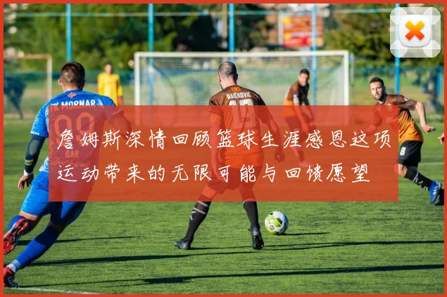 詹姆斯深情回顾篮球生涯感恩这项运动带来的无限可能与回馈愿望