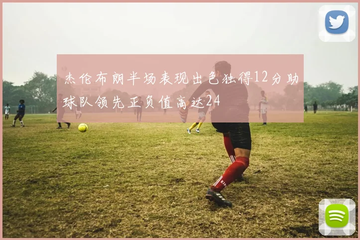 杰伦布朗半场表现出色独得12分助球队领先正负值高达24