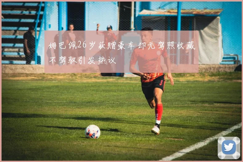 姆巴佩26岁获赠豪车却无驾照收藏不驾驭引发热议