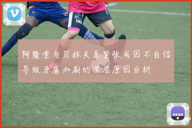 阿隆索与贝林关系紧张或因不自信导致矛盾加剧的深层原因分析