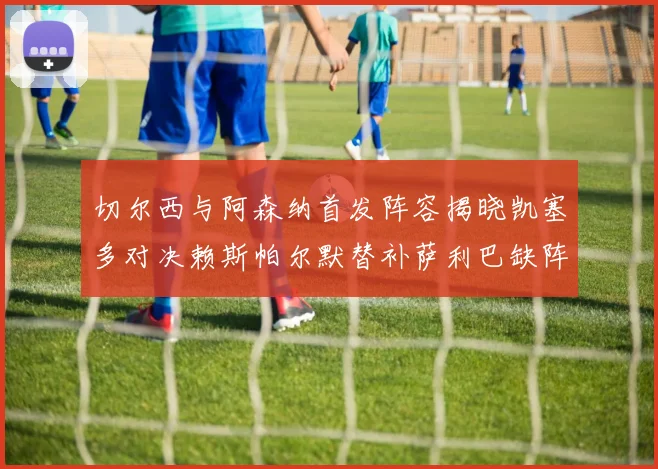 切尔西与阿森纳首发阵容揭晓凯塞多对决赖斯帕尔默替补萨利巴缺阵