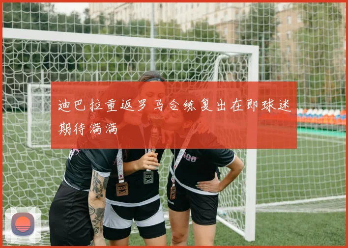 迪巴拉重返罗马合练复出在即球迷期待满满