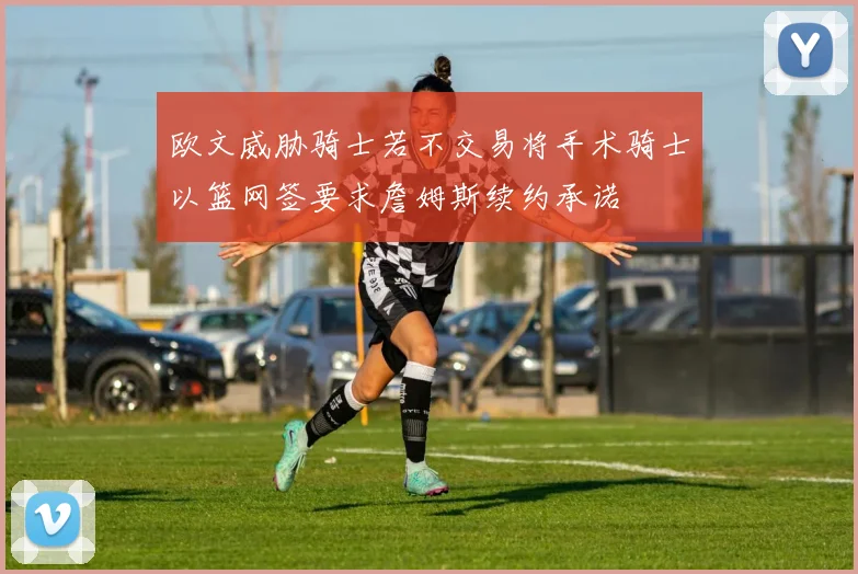 欧文威胁骑士若不交易将手术骑士以篮网签要求詹姆斯续约承诺