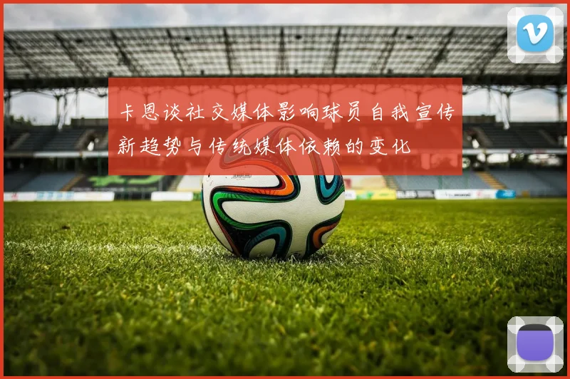 卡恩谈社交媒体影响球员自我宣传新趋势与传统媒体依赖的变化