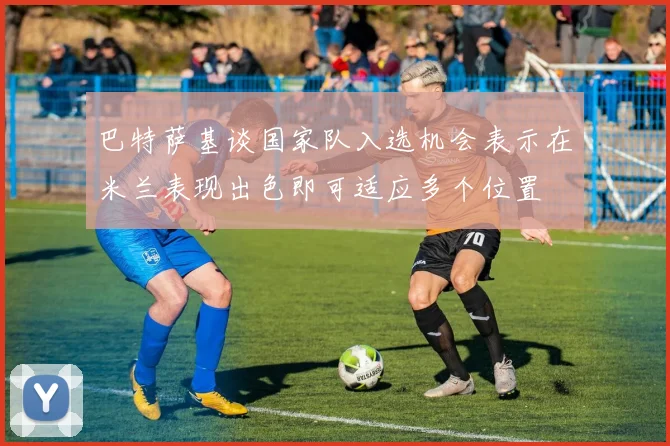 巴特萨基谈国家队入选机会表示在米兰表现出色即可适应多个位置