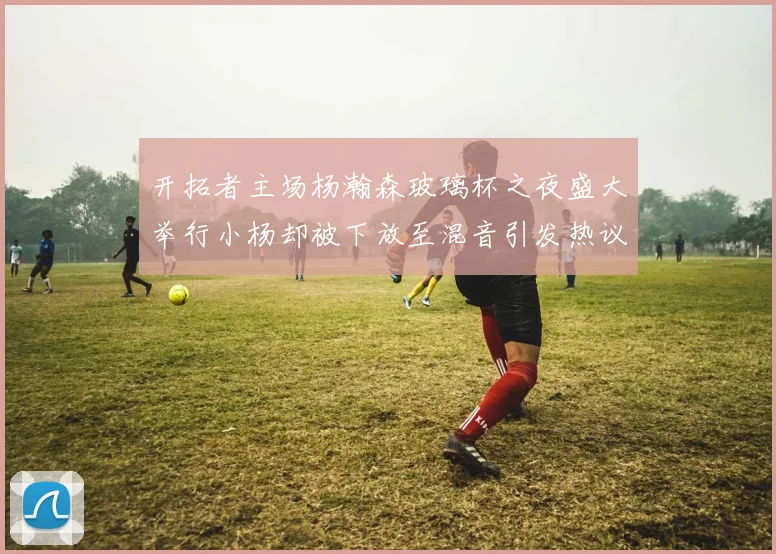 开拓者主场杨瀚森玻璃杯之夜盛大举行小杨却被下放至混音引发热议