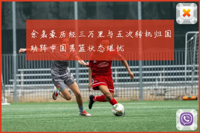 余嘉豪历经三万里与五次转机归国助阵中国男篮状态堪忧