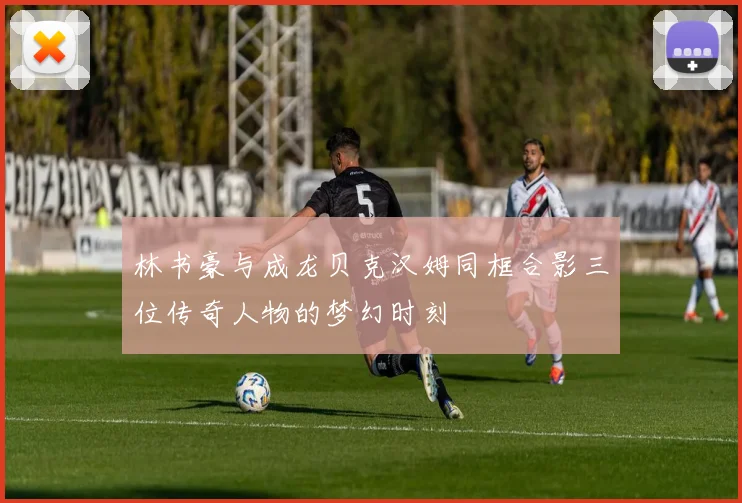 林书豪与成龙贝克汉姆同框合影三位传奇人物的梦幻时刻