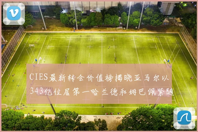 CIES最新转会价值榜揭晓亚马尔以343亿位居第一哈兰德和姆巴佩紧随其后