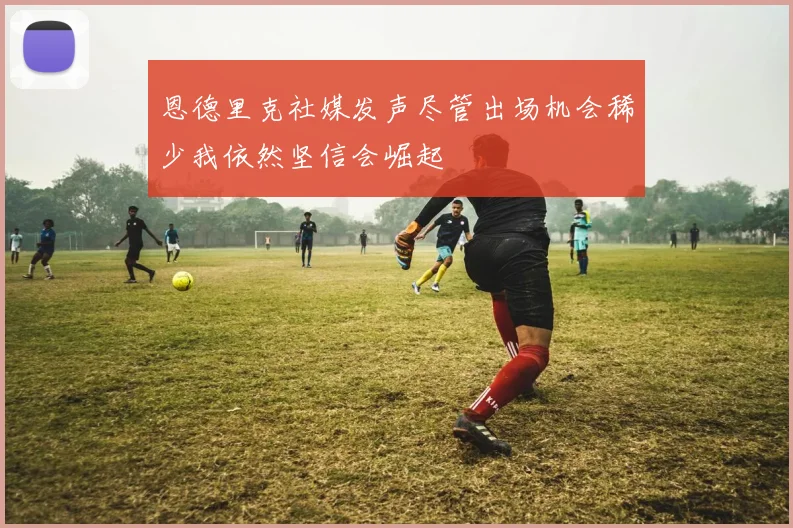 恩德里克社媒发声尽管出场机会稀少我依然坚信会崛起