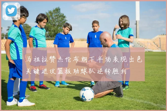 马祖拉赞杰伦布朗下半场表现出色关键进攻篮板助球队逆转胜利