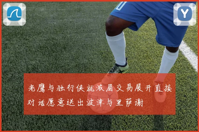 老鹰与独行侠就浓眉交易展开直接对话愿意送出波津与里萨谢