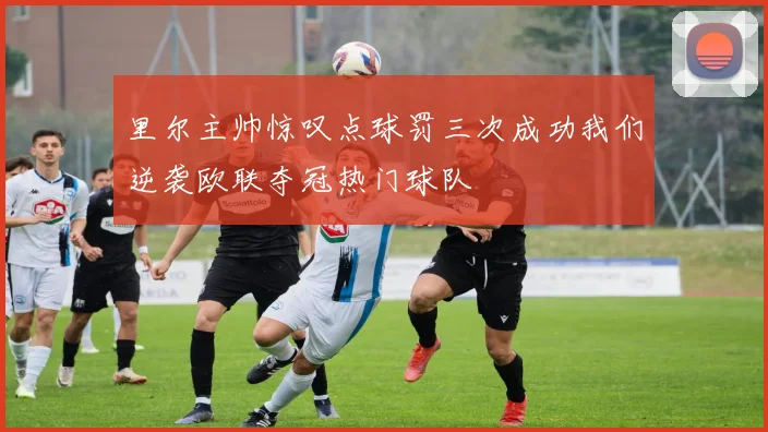 里尔主帅惊叹点球罚三次成功我们逆袭欧联夺冠热门球队