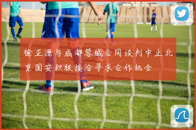 徐正源与成都蓉城合同谈判中止北京国安积极接洽寻求合作机会