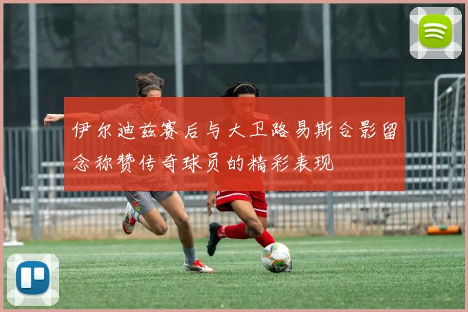 伊尔迪兹赛后与大卫路易斯合影留念称赞传奇球员的精彩表现