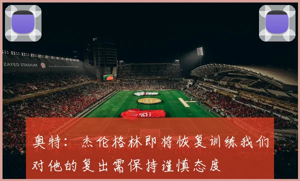 奥特：杰伦格林即将恢复训练我们对他的复出需保持谨慎态度