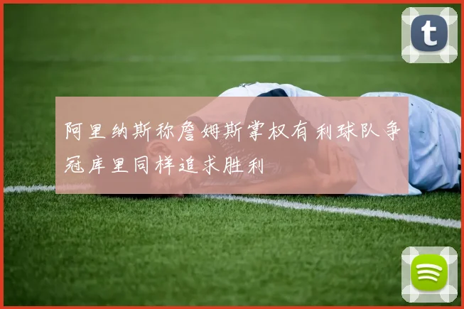 阿里纳斯称詹姆斯掌权有利球队争冠库里同样追求胜利