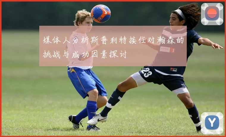 媒体人分析斯普利特接任对瀚森的挑战与成功因素探讨