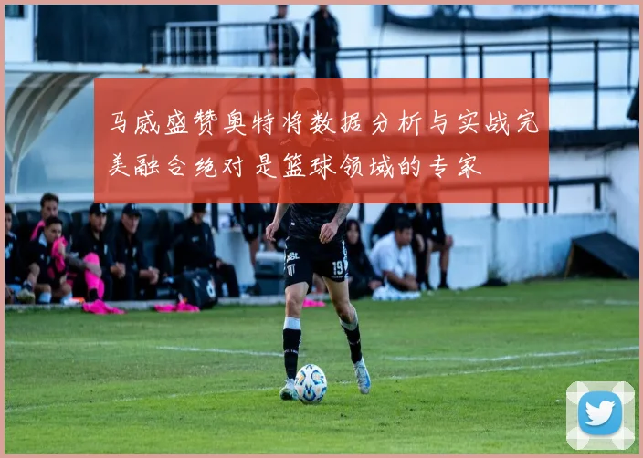 马威盛赞奥特将数据分析与实战完美融合绝对是篮球领域的专家