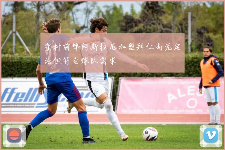 霍村前锋阿斯拉尼加盟拜仁尚无定论但符合球队需求